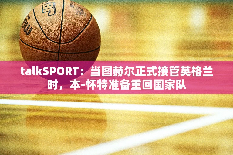 talkSPORT：当图赫尔正式接管英格兰时，本-怀特准备重回国家队