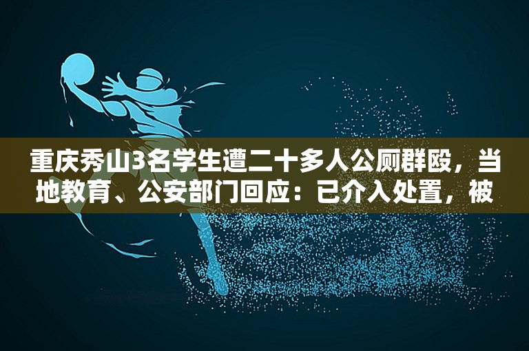 重庆秀山3名学生遭二十多人公厕群殴，当地教育、公安部门回应：已介入处置，被打者无大碍