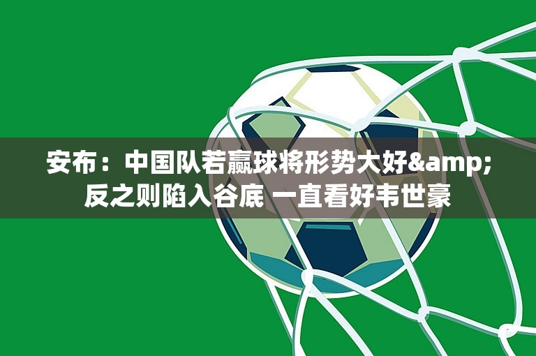 安布：中国队若赢球将形势大好&反之则陷入谷底 一直看好韦世豪