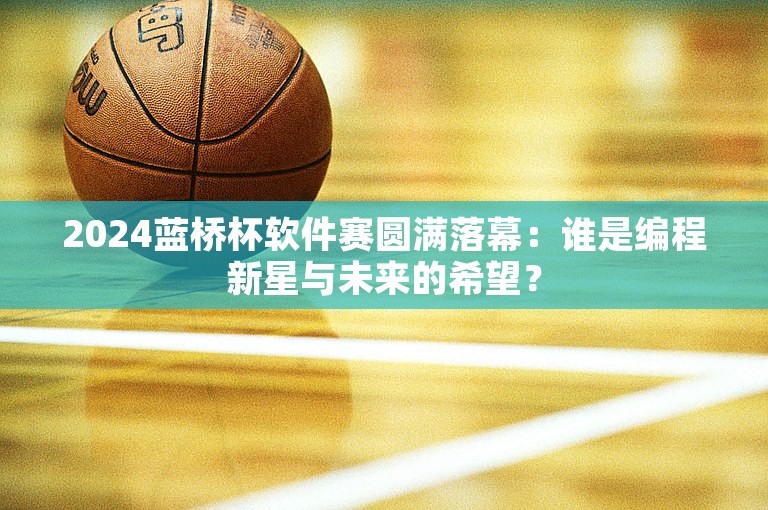 2024蓝桥杯软件赛圆满落幕：谁是编程新星与未来的希望？