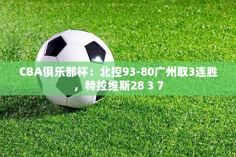 CBA俱乐部杯：北控93-80广州取3连胜，特拉维斯28 3 7