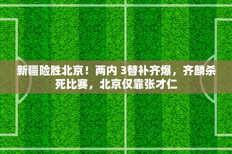 新疆险胜北京！两内 3替补齐爆，齐麟杀死比赛，北京仅靠张才仁