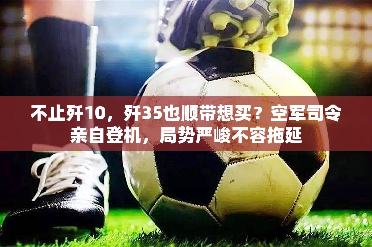 不止歼10，歼35也顺带想买？空军司令亲自登机，局势严峻不容拖延