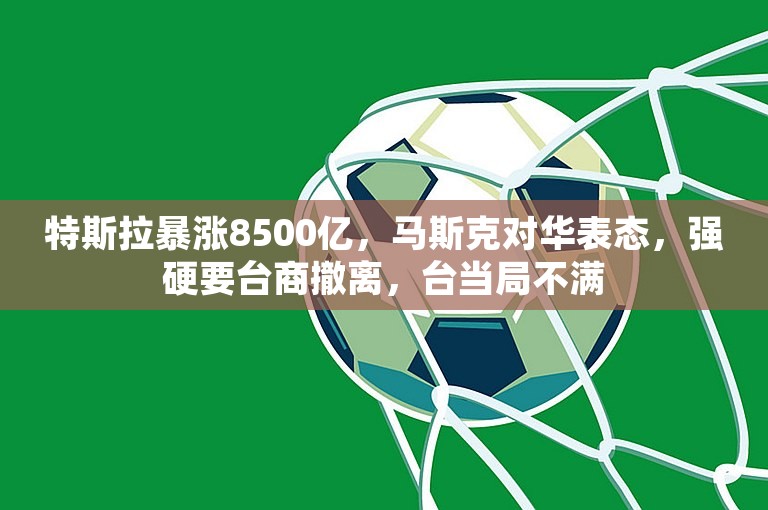 特斯拉暴涨8500亿，马斯克对华表态，强硬要台商撤离，台当局不满