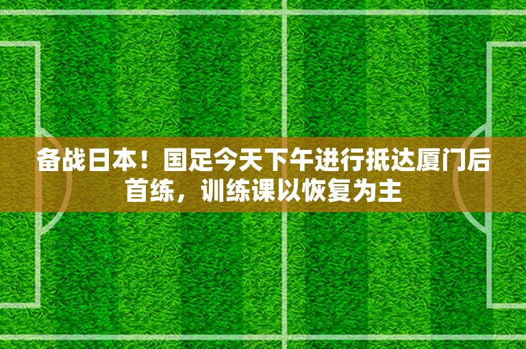 备战日本！国足今天下午进行抵达厦门后首练，训练课以恢复为主