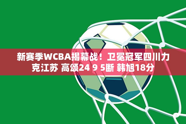 新赛季WCBA揭幕战！卫冕冠军四川力克江苏 高颂24 9 5断 韩旭18分