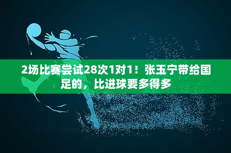 2场比赛尝试28次1对1！张玉宁带给国足的，比进球要多得多