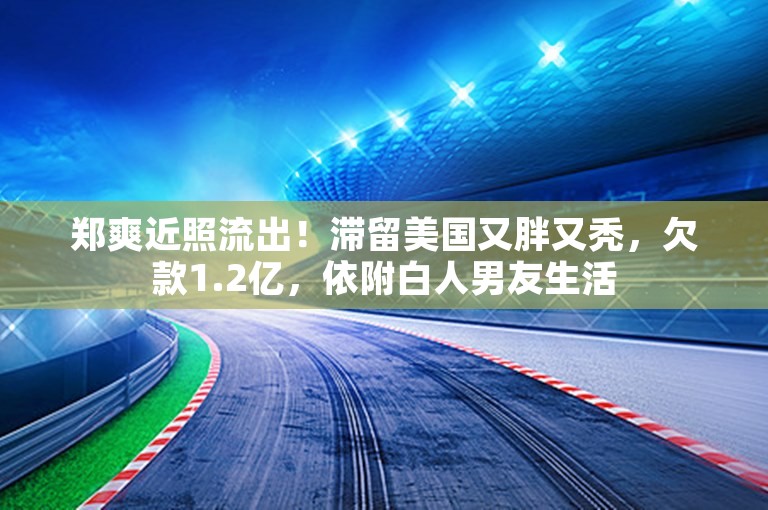 郑爽近照流出！滞留美国又胖又秃，欠款1.2亿，依附白人男友生活