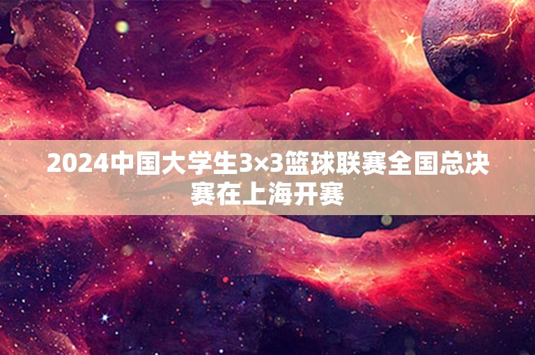 2024中国大学生3×3篮球联赛全国总决赛在上海开赛