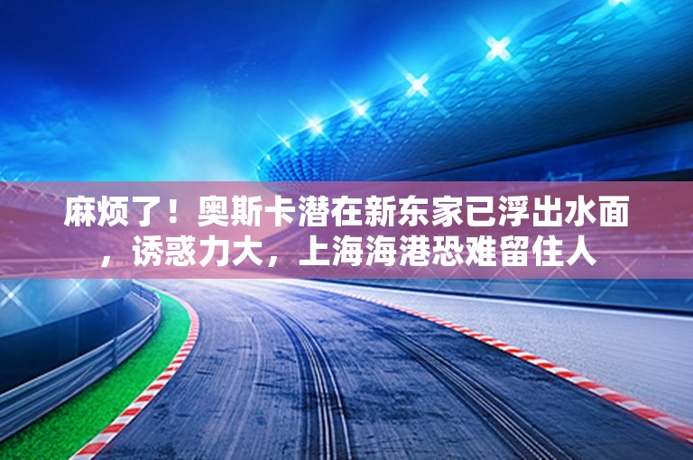 麻烦了！奥斯卡潜在新东家已浮出水面，诱惑力大，上海海港恐难留住人