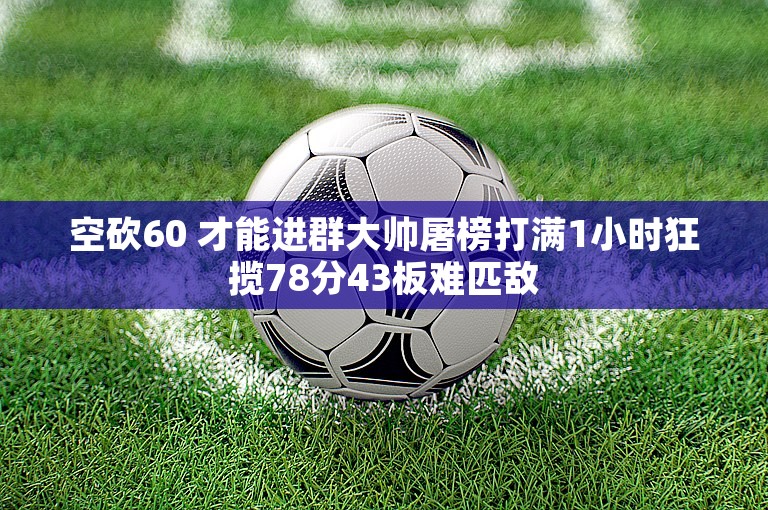 空砍60 才能进群大帅屠榜打满1小时狂揽78分43板难匹敌