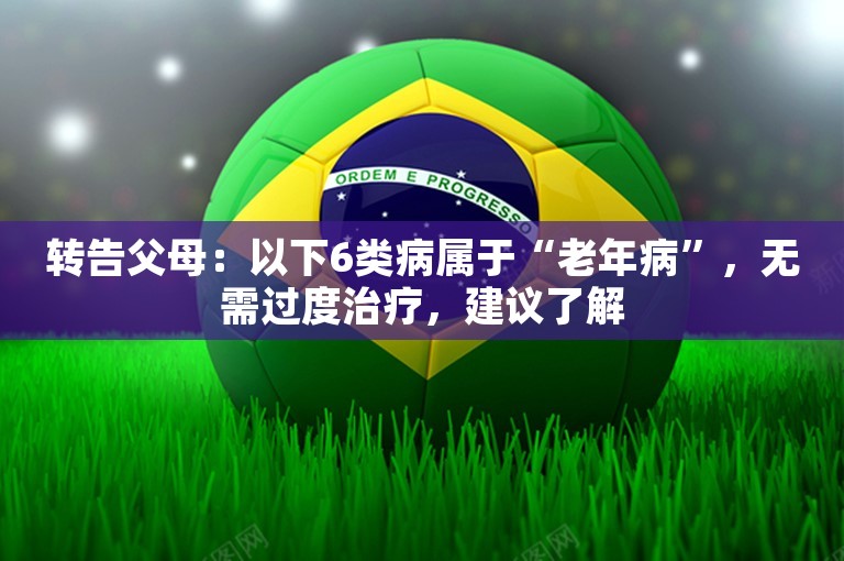 转告父母：以下6类病属于“老年病”，无需过度治疗，建议了解