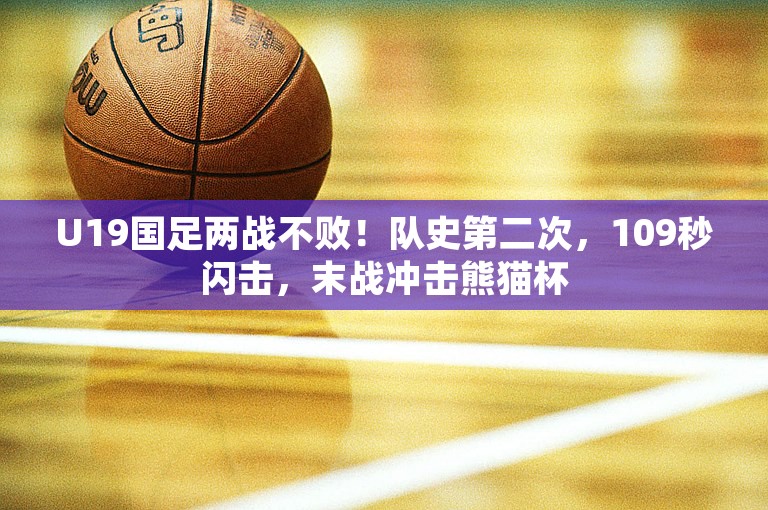 U19国足两战不败！队史第二次，109秒闪击，末战冲击熊猫杯