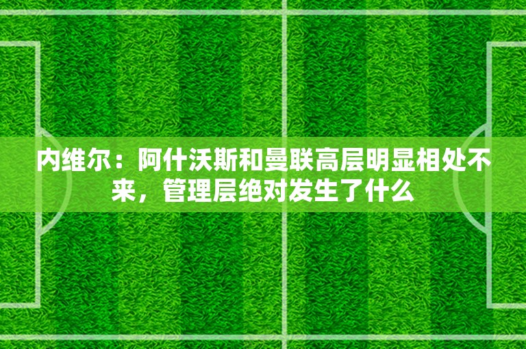 内维尔：阿什沃斯和曼联高层明显相处不来，管理层绝对发生了什么