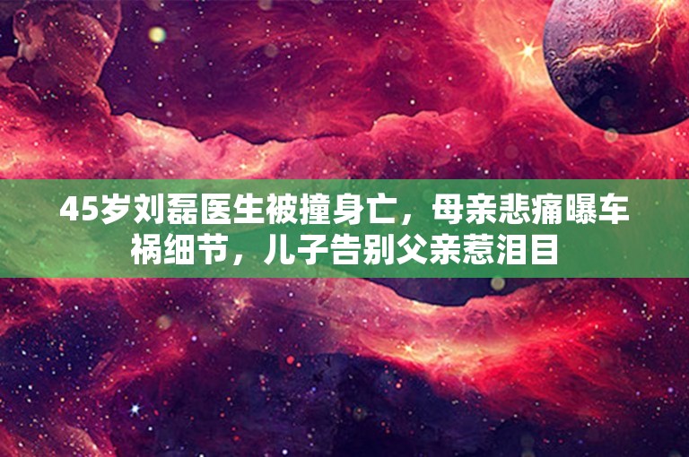 45岁刘磊医生被撞身亡，母亲悲痛曝车祸细节，儿子告别父亲惹泪目