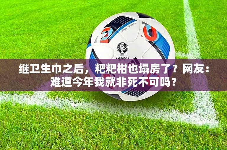 继卫生巾之后，粑粑柑也塌房了？网友：难道今年我就非死不可吗？