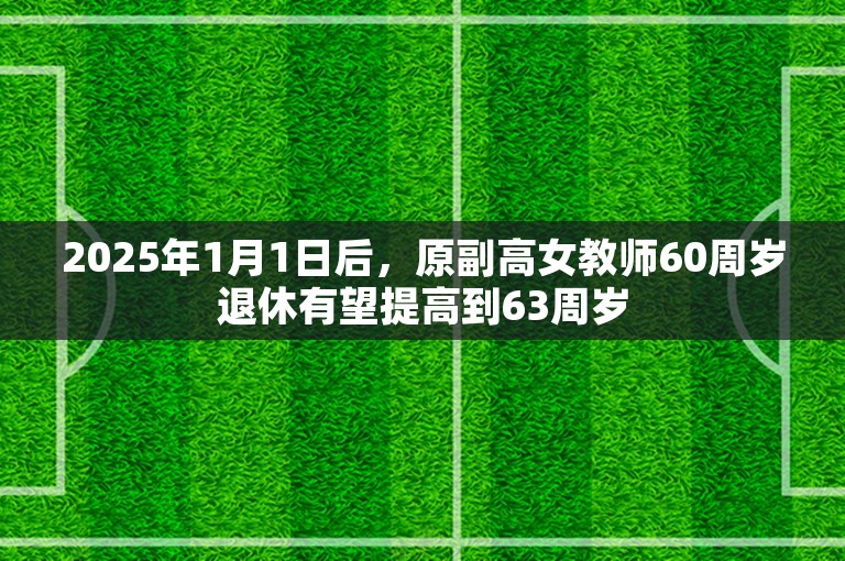 2025年1月1日后，原副高女教师60周岁退休有望提高到63周岁