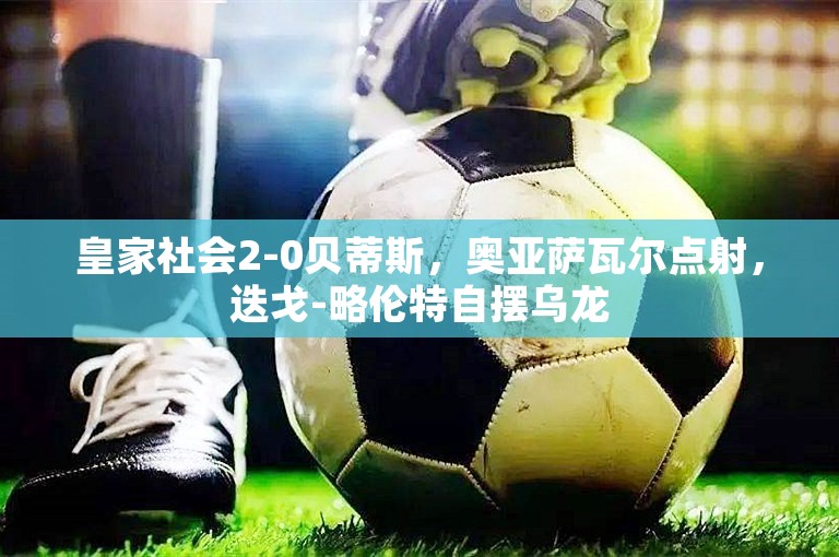 皇家社会2-0贝蒂斯，奥亚萨瓦尔点射，迭戈-略伦特自摆乌龙