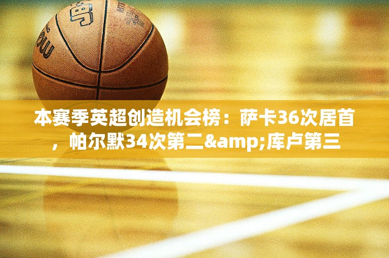 本赛季英超创造机会榜：萨卡36次居首，帕尔默34次第二&库卢第三