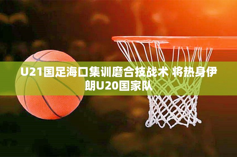 U21国足海口集训磨合技战术 将热身伊朗U20国家队