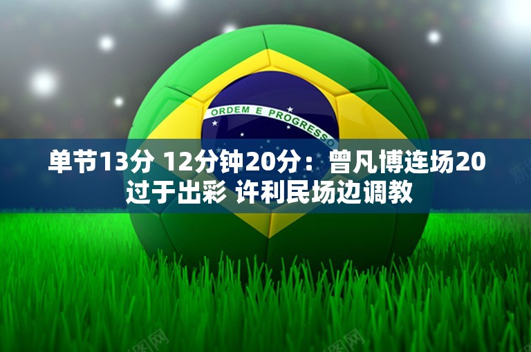 单节13分 12分钟20分：曾凡博连场20 过于出彩 许利民场边调教