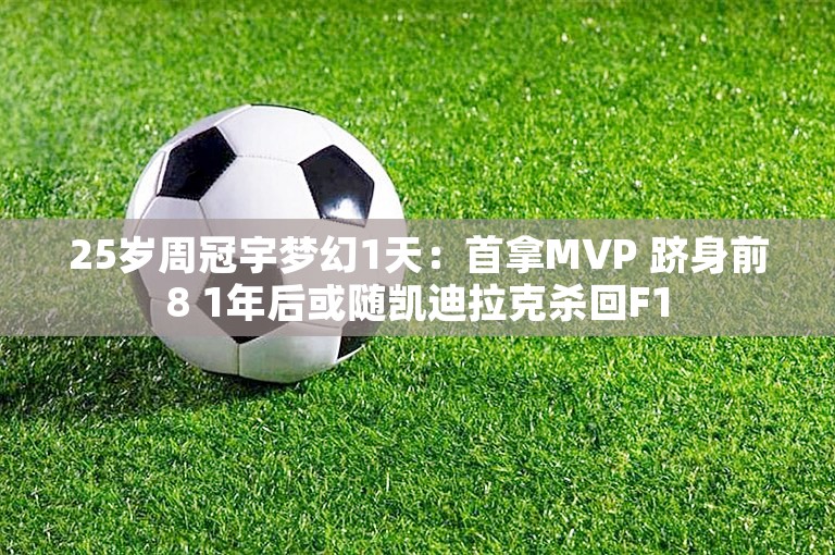 25岁周冠宇梦幻1天：首拿MVP 跻身前8 1年后或随凯迪拉克杀回F1