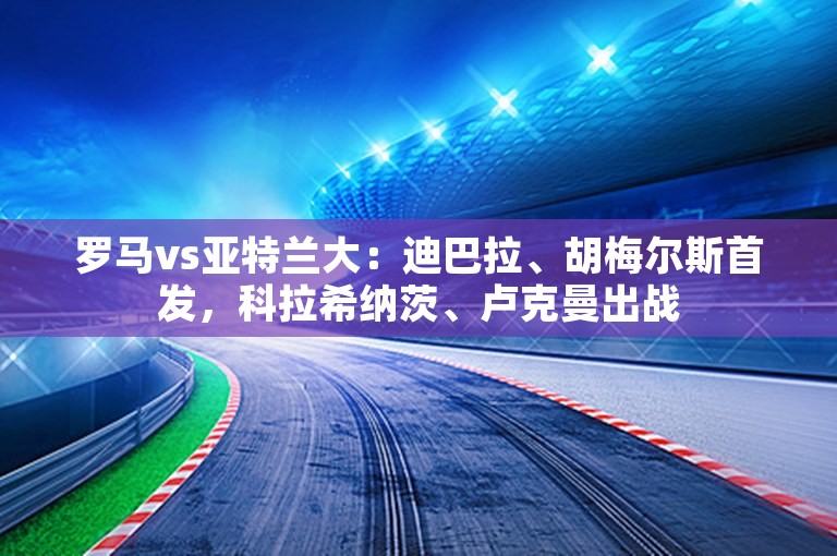 罗马vs亚特兰大：迪巴拉、胡梅尔斯首发，科拉希纳茨、卢克曼出战