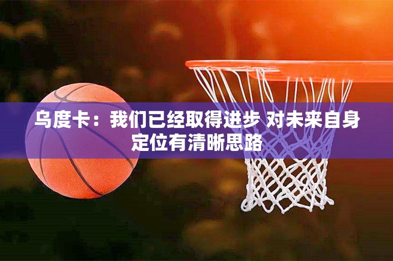 乌度卡：我们已经取得进步 对未来自身定位有清晰思路