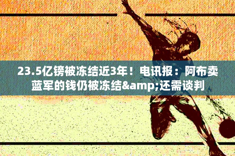 23.5亿镑被冻结近3年！电讯报：阿布卖蓝军的钱仍被冻结&还需谈判