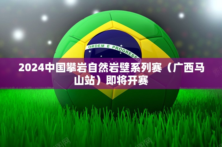 2024中国攀岩自然岩壁系列赛（广西马山站）即将开赛