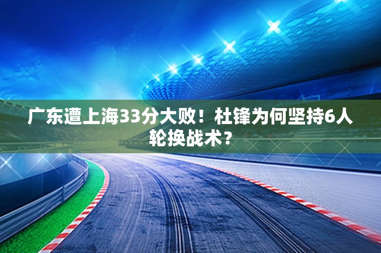 广东遭上海33分大败！杜锋为何坚持6人轮换战术？