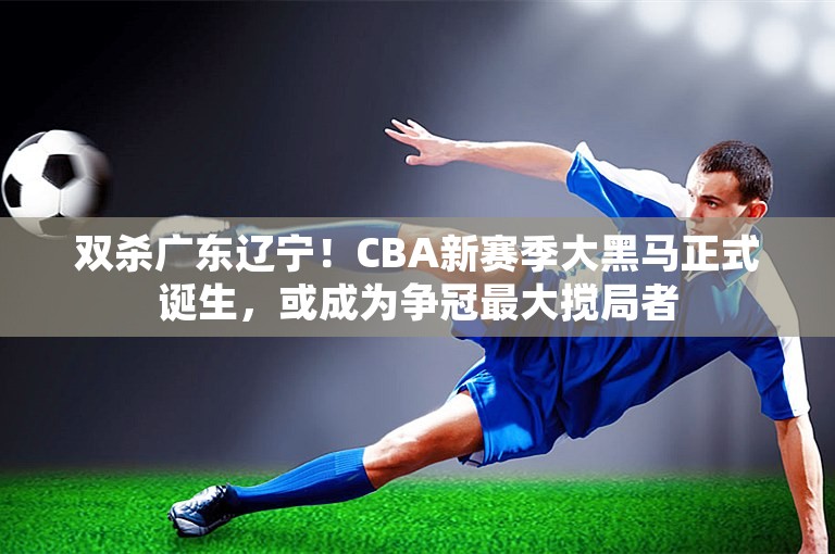 双杀广东辽宁！CBA新赛季大黑马正式诞生，或成为争冠最大搅局者