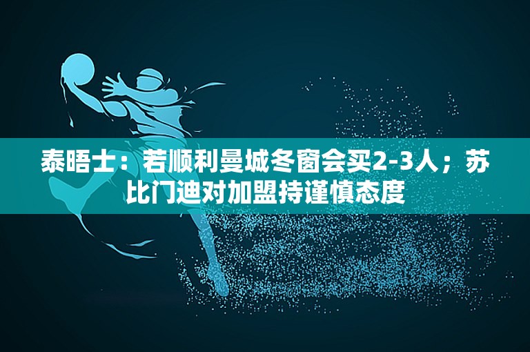 泰晤士：若顺利曼城冬窗会买2-3人；苏比门迪对加盟持谨慎态度