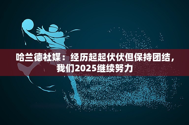 哈兰德社媒：经历起起伏伏但保持团结，我们2025继续努力