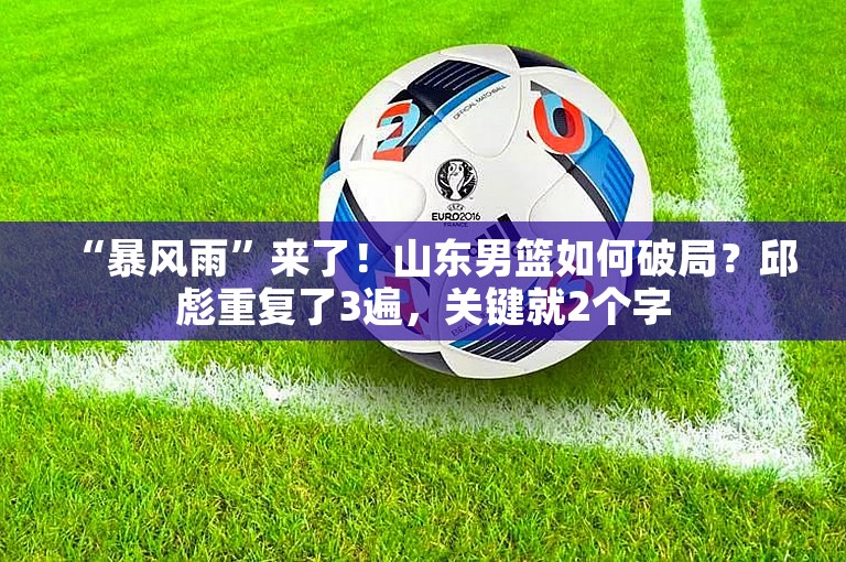 “暴风雨”来了！山东男篮如何破局？邱彪重复了3遍，关键就2个字