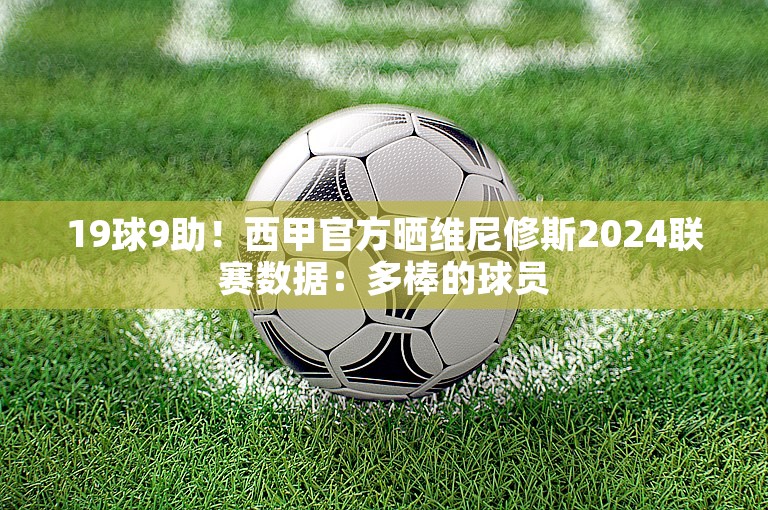 19球9助！西甲官方晒维尼修斯2024联赛数据：多棒的球员