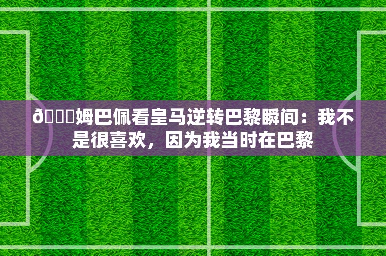 😂姆巴佩看皇马逆转巴黎瞬间：我不是很喜欢，因为我当时在巴黎