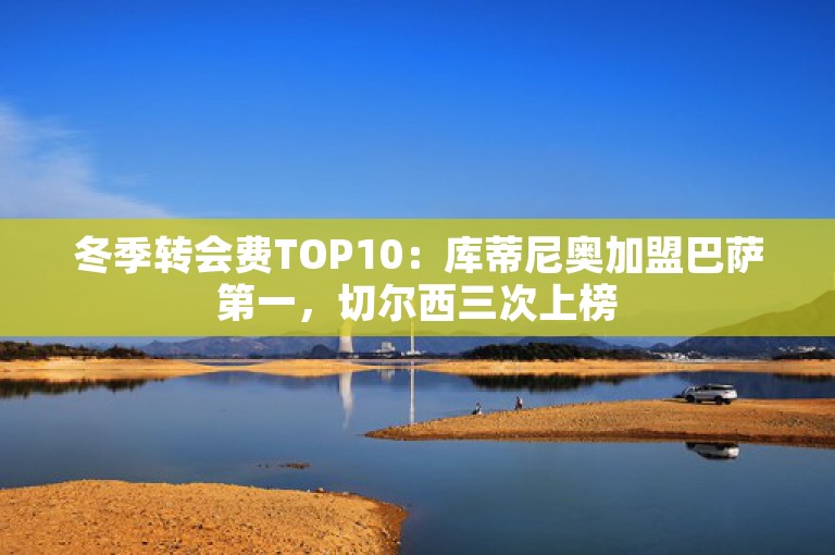 冬季转会费TOP10：库蒂尼奥加盟巴萨第一，切尔西三次上榜