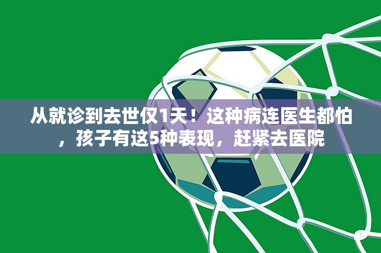 从就诊到去世仅1天！这种病连医生都怕，孩子有这5种表现，赶紧去医院