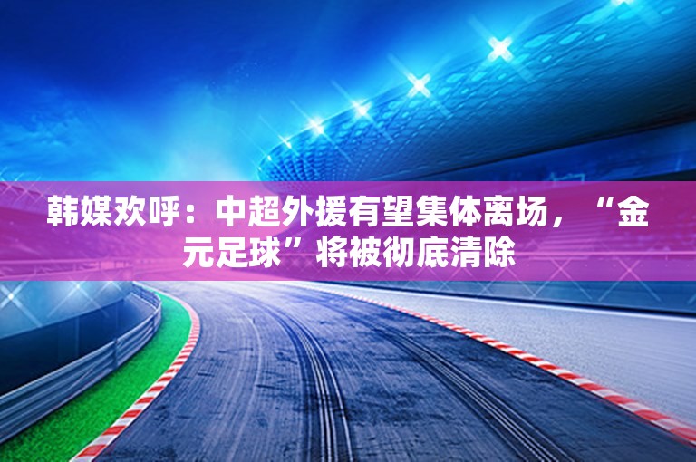 韩媒欢呼：中超外援有望集体离场，“金元足球”将被彻底清除